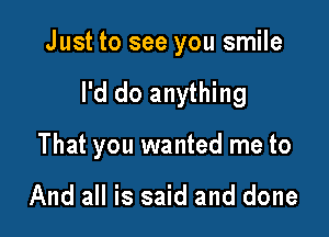 Just to see you smile

I'd do anything
That you wanted me to

And all is said and done