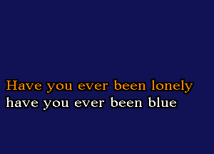 Have you ever been lonely
have you ever been blue