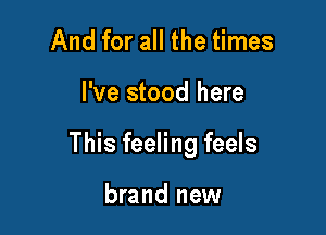 And for all the times

I've stood here

This feeling feels

brand new