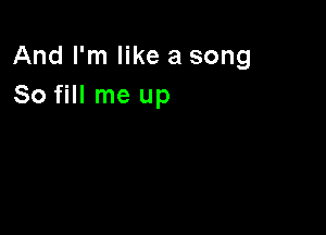 And I'm like a song
So fill me up