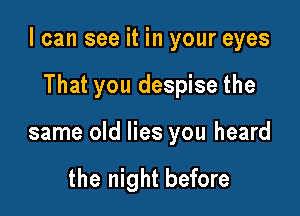 I can see it in your eyes

That you despise the
same old lies you heard

the night before