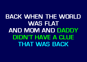 BACK WHEN THE WORLD
WAS FLAT
AND MOM AND DADDY
DIDN'T HAVE A CLUE
THAT WAS BACK