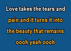 Love takes the tears and

pain and it turns it into

the beauty that remains

oooh yeah oooh