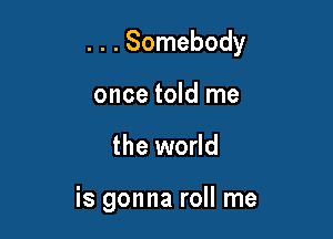 . . . Somebody

once told me
the world

is gonna roll me