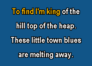To find I'm king ofthe

hill top ofthe heap.
These little town blues

are melting away.