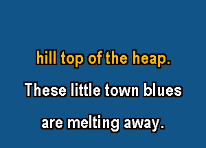hill top ofthe heap.

These little town blues

are melting away.