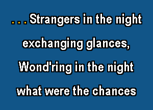 ...Strangers in the night

exchanging glances,

Wond'ring in the night

what were the chances