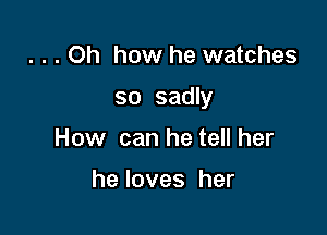 . . . Oh how he watches

so sadly

How can he tell her

heloves her