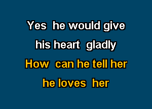 Yes he would give

his heart gladly
How can he tell her

heloves her