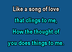 Like a song of love

that clings to me,

How the thought of

you does things to me.