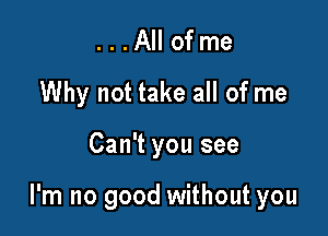 . . . All of me
Why not take all of me

Can't you see

I'm no good without you