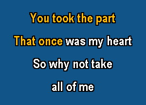 You took the part

That once was my heart

So why not take

all of me