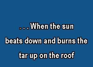 ...When the sun

beats down and burns the

tar up on the roof