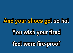 And your shoes get so hot

You wish your tired

feet were fire-proof
