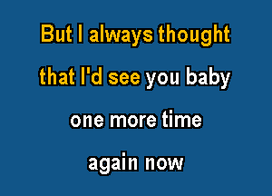 But I always thought

that I'd see you baby

one more time

again now