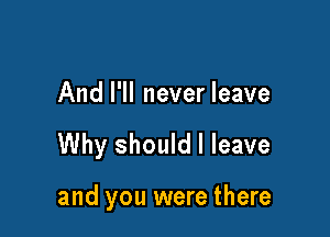 And I'll never leave

Why should I leave

and you were there