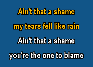 Ain't that a shame
my tears fell like rain

Ain't that a shame

you're the one to blame