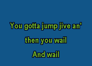 You gotta jump jive an'

then you wail

And wail
