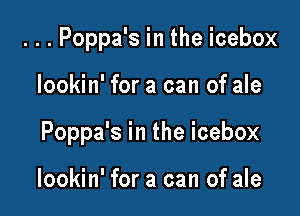 . . . Poppa's in the icebox

lookin' for a can of ale

Poppa's in the icebox

lookin' for a can of ale