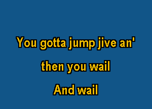 You gotta jump jive an'

then you wail

And wail