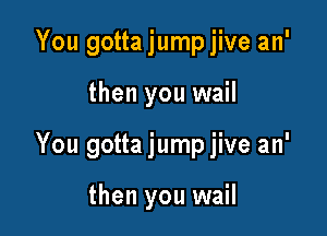 You gotta jumpjive an'

then you wail

You gotta jump jive an'

then you wail