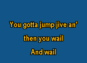 You gotta jump jive an'

then you wail

And wail