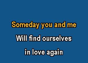 Someday you and me

Will fmd ourselves

in love again