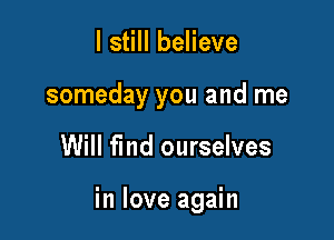 I still believe
someday you and me

Will fmd ourselves

in love again