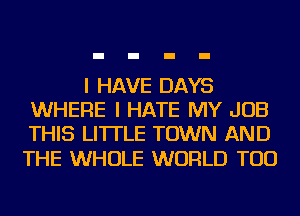 I HAVE DAYS
WHERE I HATE MY JOB
THIS LI'ITLE TOWN AND

THE WHOLE WORLD TOD