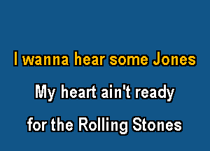 I wanna hear some Jones

My heart ain't ready

for the Rolling Stones