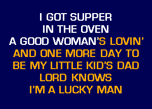 I GOT SUPPER
IN THE OVEN
A GOOD WOMAN'S LOVIN'
AND ONE MORE DAY TO
BE MY LITTLE KIDB DAD
LORD KNOWS
I'M A LUCKY MAN