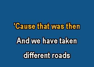 'Cause that was then

And we have taken

different roads
