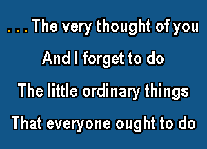 . . . The very thought of you
And I forget to do
The little ordinary things

That everyone ought to do