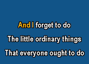 And I forget to do
The little ordinary things

That everyone ought to do