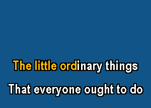 The little ordinary things

That everyone ought to do