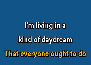 I'm living in a

kind of daydream

That everyone ought to do