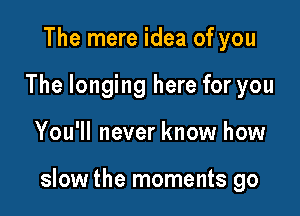 The mere idea of you
The longing here for you

You'll never know how

slow the moments go