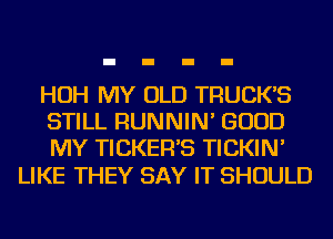 HOH MY OLD TRUCK'S
STILL RUNNIN' GOOD
MY TICKER'S TICKIN'

LIKE THEY SAY IT SHOULD