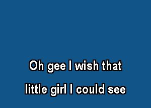 Oh gee I wish that

little girl I could see