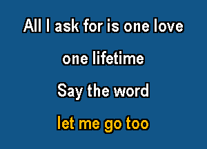 All I ask for is one love
one lifetime

Say the word

let me go too