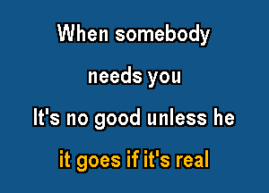 When somebody

needs you
It's no good unless he

it goes if it's real