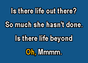 Is there life out there?

So much she hasn't done.

Is there life beyond
0h, Mmmm.