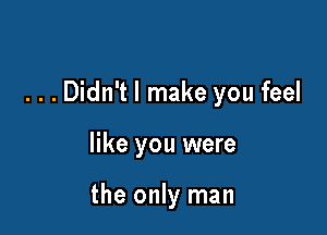 . . . Didn't I make you feel

like you were

the only man