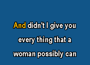 And didn't I give you

every thing that a

woman possibly can