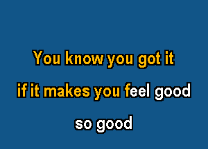 You know you got it

if it makes you feel good

so good