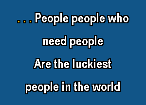 . . . People people who

need people
Are the luckiest

people in the world