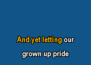 And yet letting our

grown up pride