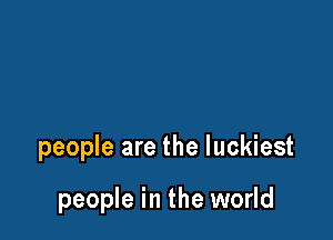 people are the luckiest

people in the world