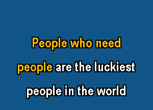 People who need

people are the luckiest

people in the world