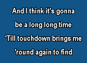 And I think it's gonna

be a long long time

'Till touchdown brings me

'round again to fmd